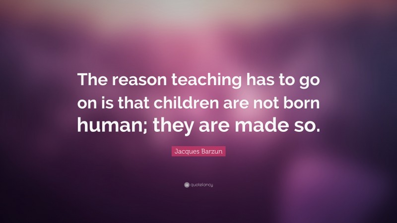 Jacques Barzun Quote: “The reason teaching has to go on is that children are not born human; they are made so.”