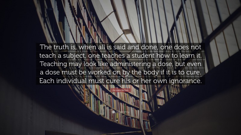 Jacques Barzun Quote: “The truth is, when all is said and done, one does not teach a subject, one teaches a student how to learn it. Teaching may look like administering a dose, but even a dose must be worked on by the body if it is to cure. Each individual must cure his or her own ignorance.”