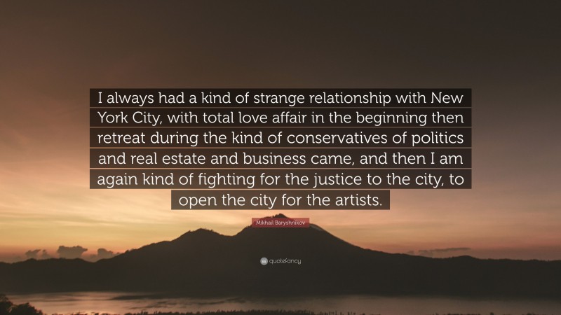 Mikhail Baryshnikov Quote: “I always had a kind of strange relationship with New York City, with total love affair in the beginning then retreat during the kind of conservatives of politics and real estate and business came, and then I am again kind of fighting for the justice to the city, to open the city for the artists.”