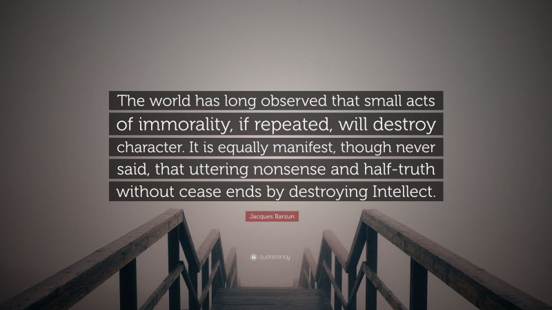 Jacques Barzun Quote: “The world has long observed that small acts of immorality, if repeated, will destroy character. It is equally manifest, though never said, that uttering nonsense and half-truth without cease ends by destroying Intellect.”