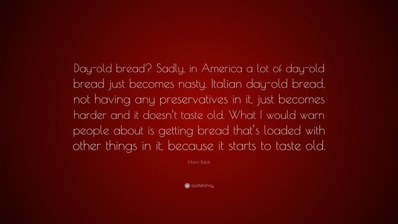Mario Batali Quote: “Day-old bread? Sadly, in America a lot of day-old bread just becomes nasty. Italian day-old bread, not having any preservatives in it, just becomes harder and it doesn’t taste old. What I would warn people about is getting bread that’s loaded with other things in it, because it starts to taste old.”