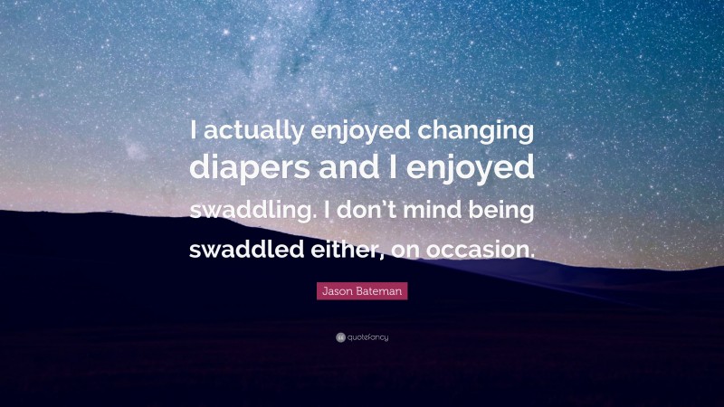 Jason Bateman Quote: “I actually enjoyed changing diapers and I enjoyed swaddling. I don’t mind being swaddled either, on occasion.”