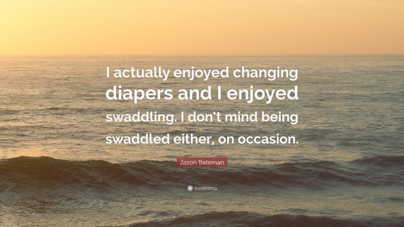 Jason Bateman Quote: “I actually enjoyed changing diapers and I enjoyed swaddling. I don’t mind being swaddled either, on occasion.”