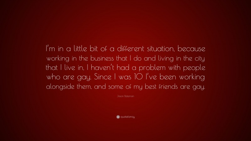 Jason Bateman Quote: “I’m in a little bit of a different situation, because working in the business that I do and living in the city that I live in, I haven’t had a problem with people who are gay. Since I was 10 I’ve been working alongside them, and some of my best friends are gay.”