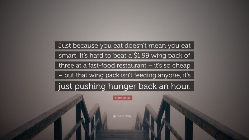 Mario Batali Quote: “Just because you eat doesn’t mean you eat smart. It’s hard to beat a $1.99 wing pack of three at a fast-food restaurant – it’s so cheap – but that wing pack isn’t feeding anyone, it’s just pushing hunger back an hour.”