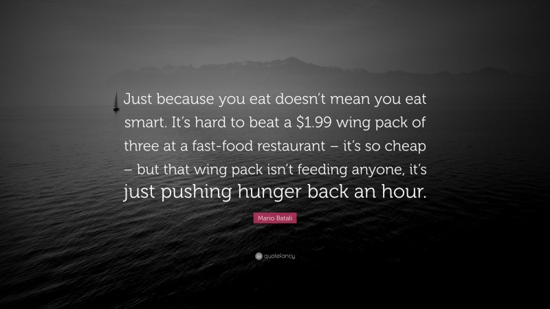 Mario Batali Quote: “Just because you eat doesn’t mean you eat smart. It’s hard to beat a $1.99 wing pack of three at a fast-food restaurant – it’s so cheap – but that wing pack isn’t feeding anyone, it’s just pushing hunger back an hour.”