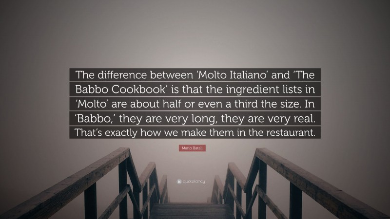 Mario Batali Quote: “The difference between ‘Molto Italiano’ and ‘The Babbo Cookbook’ is that the ingredient lists in ‘Molto’ are about half or even a third the size. In ‘Babbo,’ they are very long, they are very real. That’s exactly how we make them in the restaurant.”
