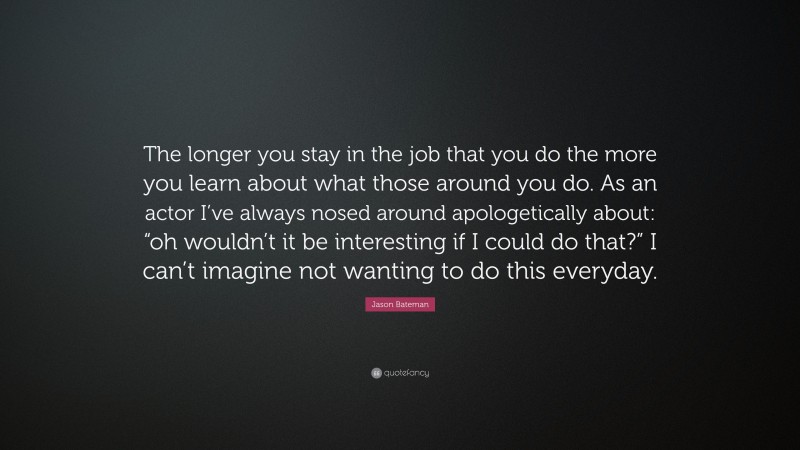 Jason Bateman Quote: “The longer you stay in the job that you do the more you learn about what those around you do. As an actor I’ve always nosed around apologetically about: “oh wouldn’t it be interesting if I could do that?” I can’t imagine not wanting to do this everyday.”