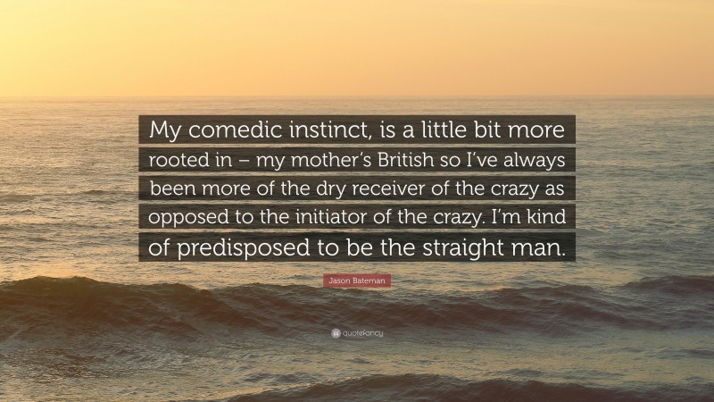 Jason Bateman Quote: “My comedic instinct, is a little bit more rooted in – my mother’s British so I’ve always been more of the dry receiver of the crazy as opposed to the initiator of the crazy. I’m kind of predisposed to be the straight man.”