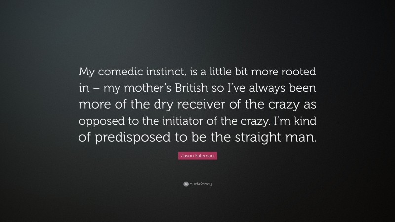 Jason Bateman Quote: “My comedic instinct, is a little bit more rooted in – my mother’s British so I’ve always been more of the dry receiver of the crazy as opposed to the initiator of the crazy. I’m kind of predisposed to be the straight man.”