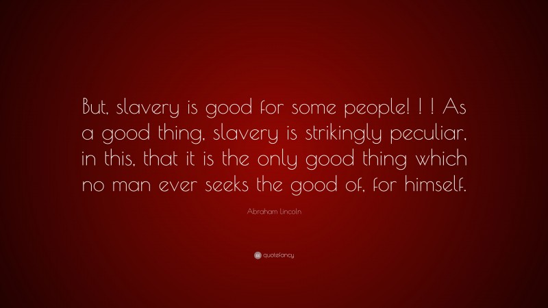 Abraham Lincoln Quote: “But, slavery is good for some people! ! ! As a good thing, slavery is strikingly peculiar, in this, that it is the only good thing which no man ever seeks the good of, for himself.”