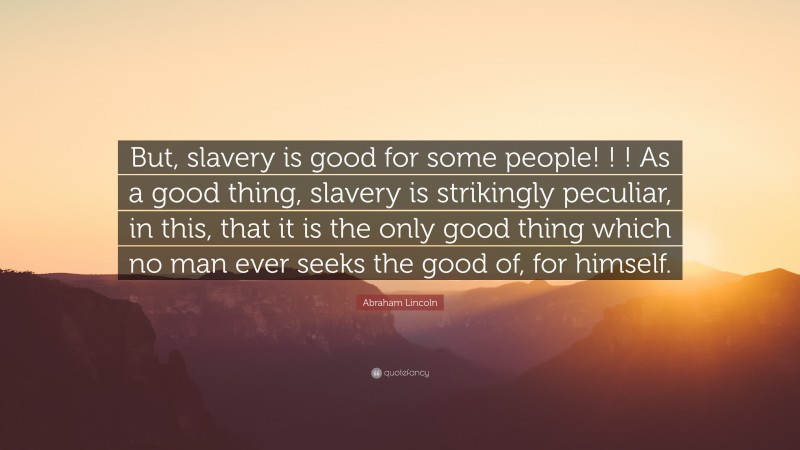 Abraham Lincoln Quote: “But, slavery is good for some people! ! ! As a good thing, slavery is strikingly peculiar, in this, that it is the only good thing which no man ever seeks the good of, for himself.”