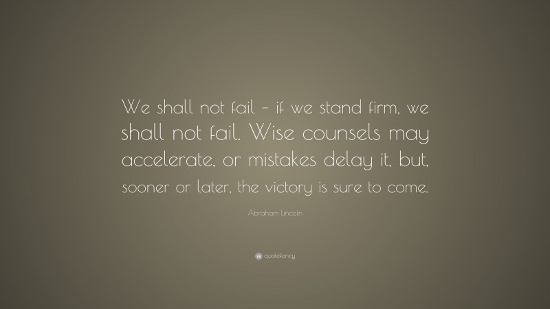 Abraham Lincoln Quote: “We shall not fail – if we stand firm, we shall not fail. Wise counsels may accelerate, or mistakes delay it, but, sooner or later, the victory is sure to come.”