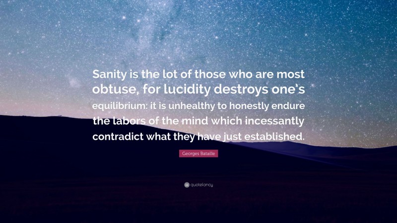 Georges Bataille Quote: “Sanity is the lot of those who are most obtuse, for lucidity destroys one’s equilibrium: it is unhealthy to honestly endure the labors of the mind which incessantly contradict what they have just established.”