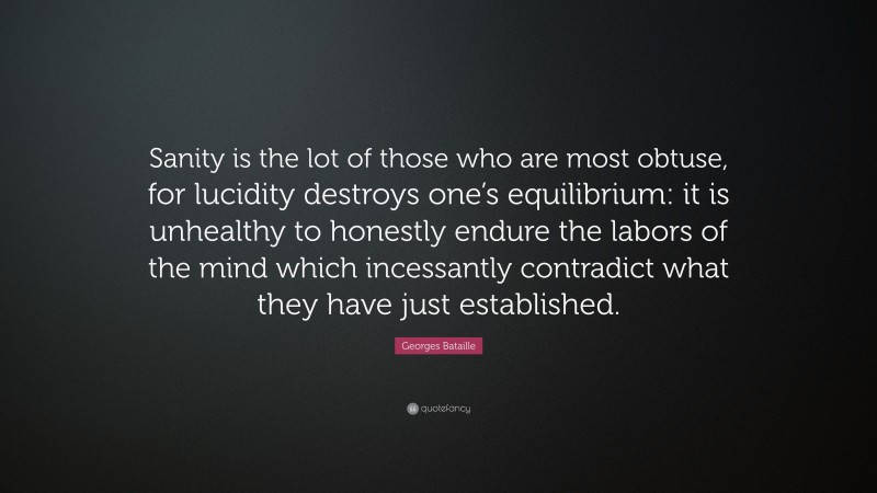 Georges Bataille Quote: “Sanity is the lot of those who are most obtuse, for lucidity destroys one’s equilibrium: it is unhealthy to honestly endure the labors of the mind which incessantly contradict what they have just established.”
