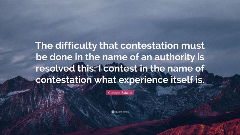 Georges Bataille Quote: “The difficulty that contestation must be done in the name of an authority is resolved this: I contest in the name of contestation what experience itself is.”