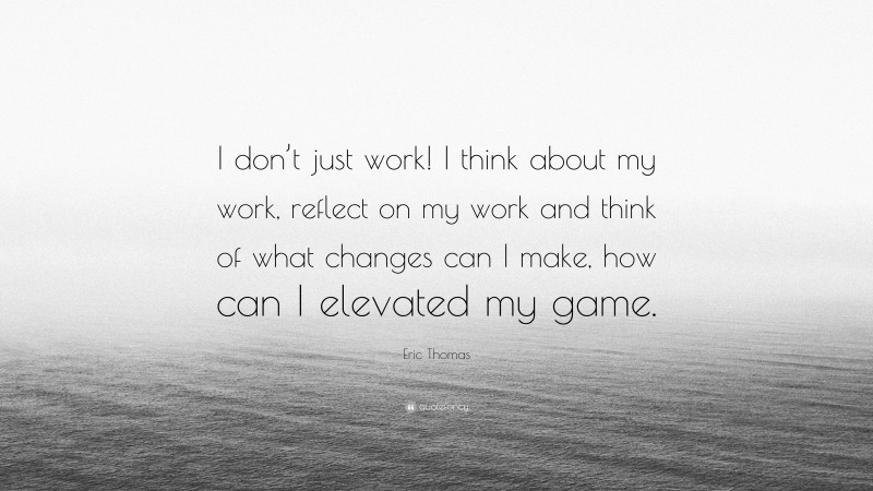 Eric Thomas Quote: “I don’t just work! I think about my work, reflect on my work and think of what changes can I make, how can I elevated my game.”