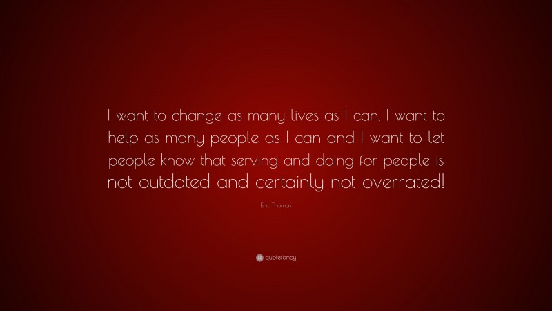 Eric Thomas Quote: “I want to change as many lives as I can, I want to help as many people as I can and I want to let people know that serving and doing for people is not outdated and certainly not overrated!”
