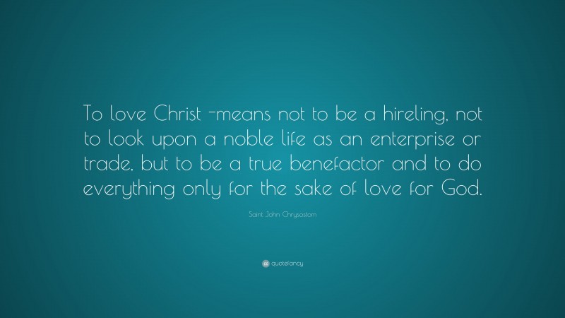 Saint John Chrysostom Quote: “To love Christ -means not to be a hireling, not to look upon a noble life as an enterprise or trade, but to be a true benefactor and to do everything only for the sake of love for God.”