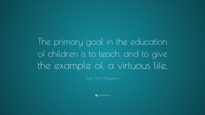 Saint John Chrysostom Quote: “The primary goal in the education of children is to teach, and to give the example of, a virtuous life.”