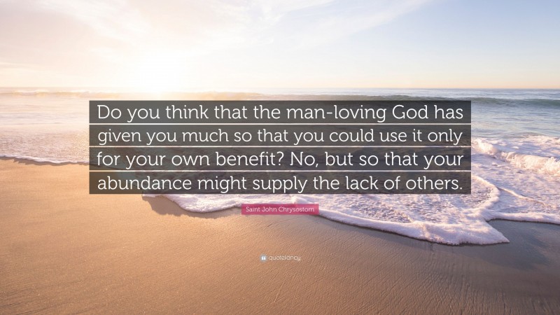 Saint John Chrysostom Quote: “Do you think that the man-loving God has given you much so that you could use it only for your own benefit? No, but so that your abundance might supply the lack of others.”