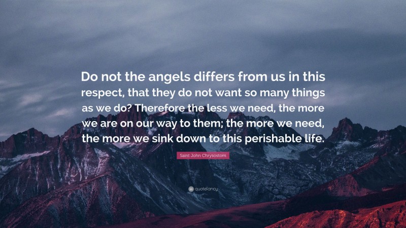 Saint John Chrysostom Quote: “Do not the angels differs from us in this respect, that they do not want so many things as we do? Therefore the less we need, the more we are on our way to them; the more we need, the more we sink down to this perishable life.”