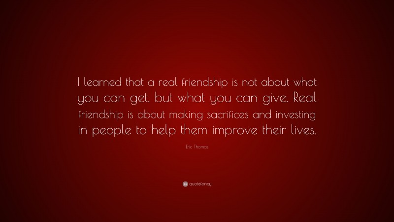 Eric Thomas Quote: “I learned that a real friendship is not about what you can get, but what you can give. Real friendship is about making sacrifices and investing in people to help them improve their lives.”