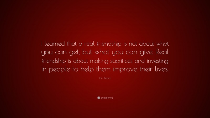 Eric Thomas Quote: “I learned that a real friendship is not about what you can get, but what you can give. Real friendship is about making sacrifices and investing in people to help them improve their lives.”