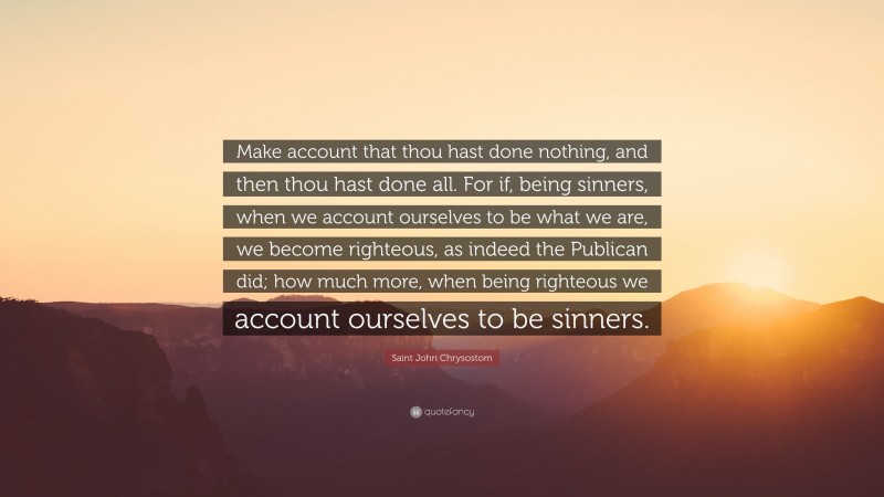 Saint John Chrysostom Quote: “Make account that thou hast done nothing, and then thou hast done all. For if, being sinners, when we account ourselves to be what we are, we become righteous, as indeed the Publican did; how much more, when being righteous we account ourselves to be sinners.”