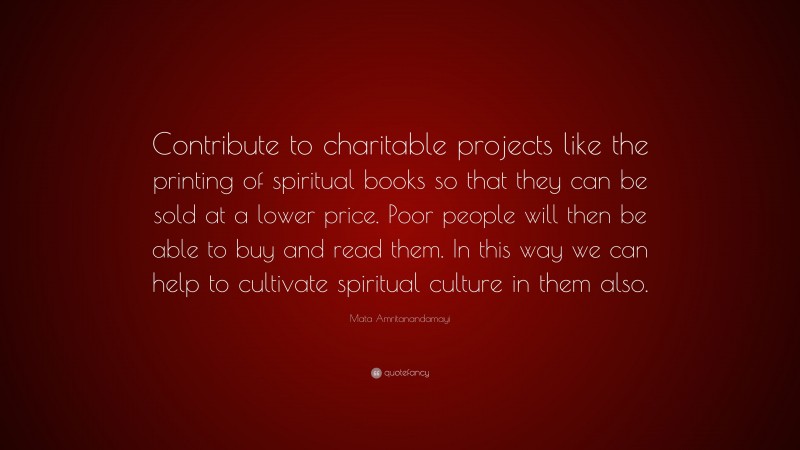 Mata Amritanandamayi Quote: “Contribute to charitable projects like the printing of spiritual books so that they can be sold at a lower price. Poor people will then be able to buy and read them. In this way we can help to cultivate spiritual culture in them also.”