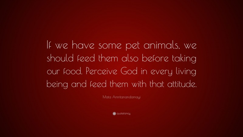 Mata Amritanandamayi Quote: “If we have some pet animals, we should feed them also before taking our food. Perceive God in every living being and feed them with that attitude.”