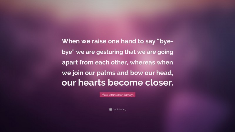 Mata Amritanandamayi Quote: “When we raise one hand to say “bye-bye” we are gesturing that we are going apart from each other, whereas when we join our palms and bow our head, our hearts become closer.”