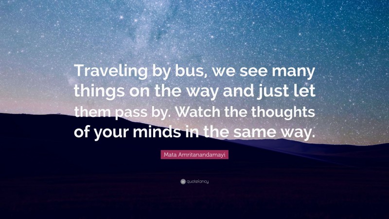 Mata Amritanandamayi Quote: “Traveling by bus, we see many things on the way and just let them pass by. Watch the thoughts of your minds in the same way.”