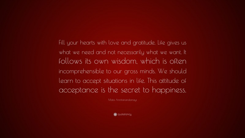 Mata Amritanandamayi Quote: “Fill your hearts with love and gratitude. Life gives us what we need and not necessarily what we want. It follows its own wisdom, which is often incomprehensible to our gross minds. We should learn to accept situations in life. This attitude of acceptance is the secret to happiness.”