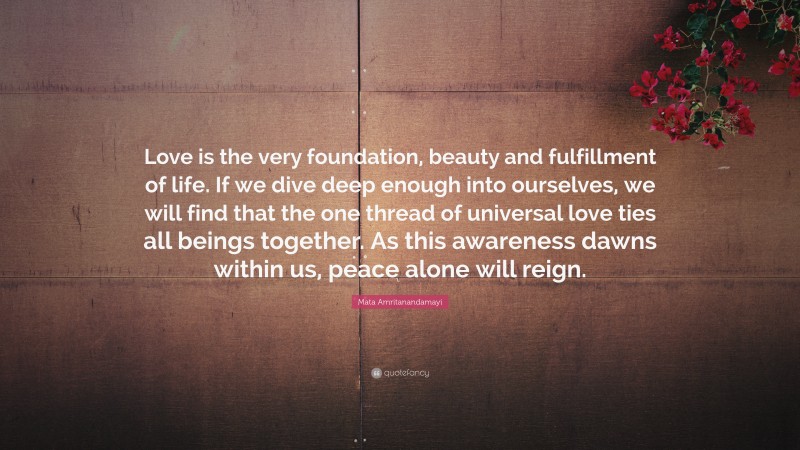 Mata Amritanandamayi Quote: “Love is the very foundation, beauty and fulfillment of life. If we dive deep enough into ourselves, we will find that the one thread of universal love ties all beings together. As this awareness dawns within us, peace alone will reign.”