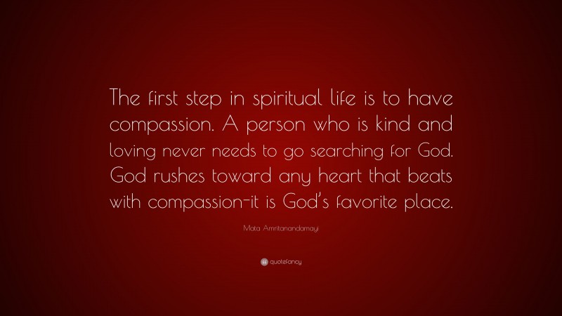 Mata Amritanandamayi Quote: “The first step in spiritual life is to have compassion. A person who is kind and loving never needs to go searching for God. God rushes toward any heart that beats with compassion-it is God’s favorite place.”