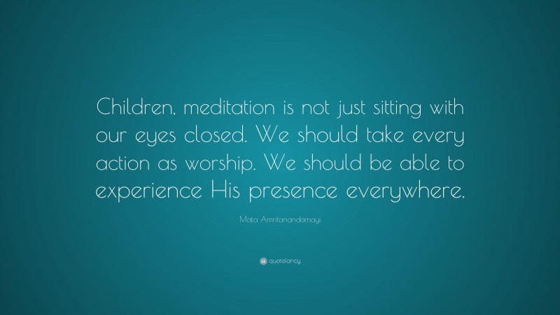 Mata Amritanandamayi Quote: “Children, meditation is not just sitting with our eyes closed. We should take every action as worship. We should be able to experience His presence everywhere.”