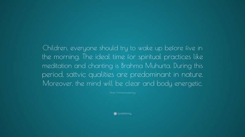 Mata Amritanandamayi Quote: “Children, everyone should try to wake up before five in the morning. The ideal time for spiritual practices like meditation and chanting is Brahma Muhurta. During this period, sattvic qualities are predominant in nature. Moreover, the mind will be clear and body energetic.”