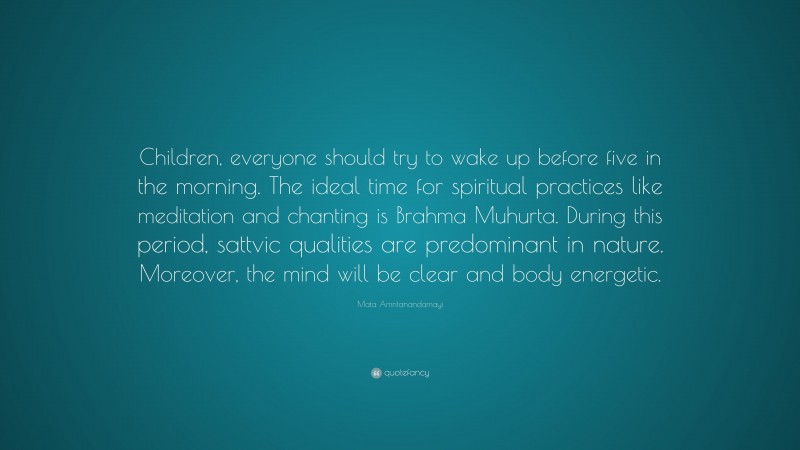 Mata Amritanandamayi Quote: “Children, everyone should try to wake up before five in the morning. The ideal time for spiritual practices like meditation and chanting is Brahma Muhurta. During this period, sattvic qualities are predominant in nature. Moreover, the mind will be clear and body energetic.”