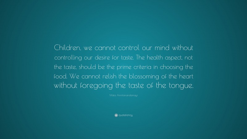 Mata Amritanandamayi Quote: “Children, we cannot control our mind without controlling our desire for taste. The health aspect, not the taste, should be the prime criteria in choosing the food. We cannot relish the blossoming of the heart without foregoing the taste of the tongue.”