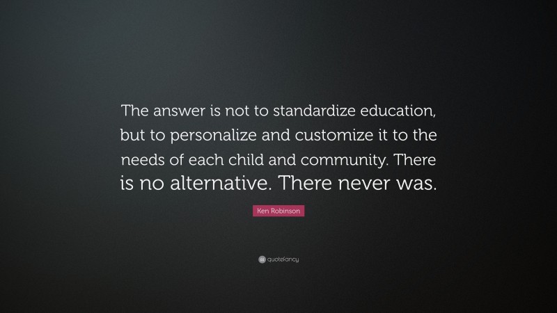 Ken Robinson Quote: “The answer is not to standardize education, but to personalize and customize it to the needs of each child and community. There is no alternative. There never was.”