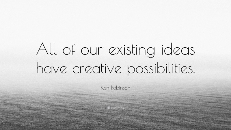 Ken Robinson Quote: “All of our existing ideas have creative possibilities.”