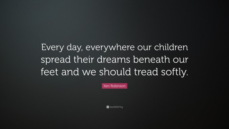 Ken Robinson Quote: “Every day, everywhere our children spread their dreams beneath our feet and we should tread softly.”
