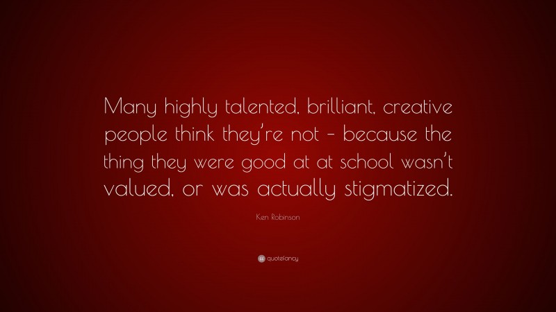 Ken Robinson Quote: “Many highly talented, brilliant, creative people think they’re not – because the thing they were good at at school wasn’t valued, or was actually stigmatized.”