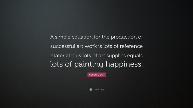 Robert Genn Quote: “A simple equation for the production of successful art work is lots of reference material plus lots of art supplies equals lots of painting happiness.”