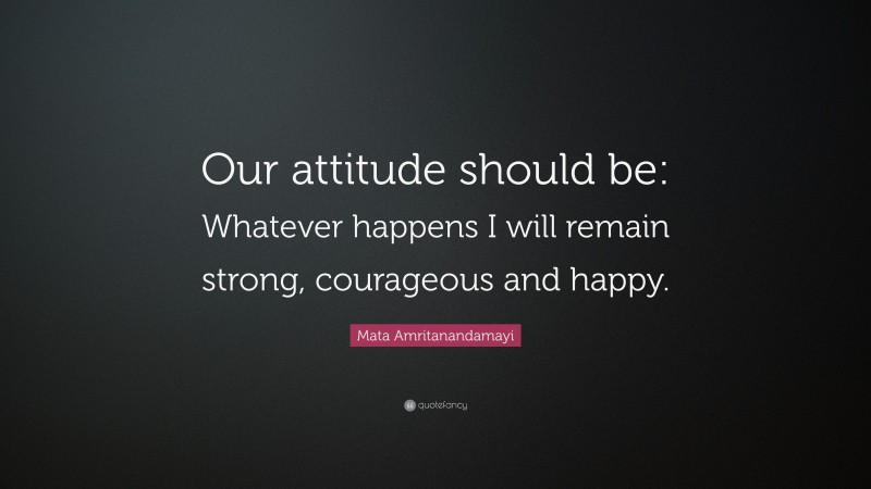 Mata Amritanandamayi Quote: “Our attitude should be: Whatever happens I will remain strong, courageous and happy.”