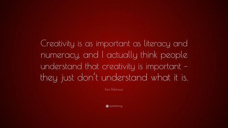 Ken Robinson Quote: “Creativity is as important as literacy and numeracy, and I actually think people understand that creativity is important – they just don’t understand what it is.”