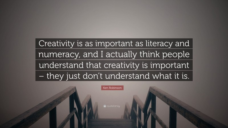 Ken Robinson Quote: “Creativity is as important as literacy and numeracy, and I actually think people understand that creativity is important – they just don’t understand what it is.”
