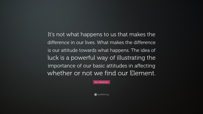 Ken Robinson Quote: “It’s not what happens to us that makes the difference in our lives. What makes the difference is our attitude towards what happens. The idea of luck is a powerful way of illustrating the importance of our basic attitudes in affecting whether or not we find our Element.”