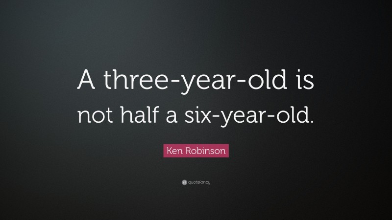 Ken Robinson Quote: “A three-year-old is not half a six-year-old.”